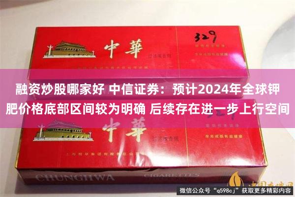 融资炒股哪家好 中信证券：预计2024年全球钾肥价格底部区间较为明确 后续存在进一步上行空间