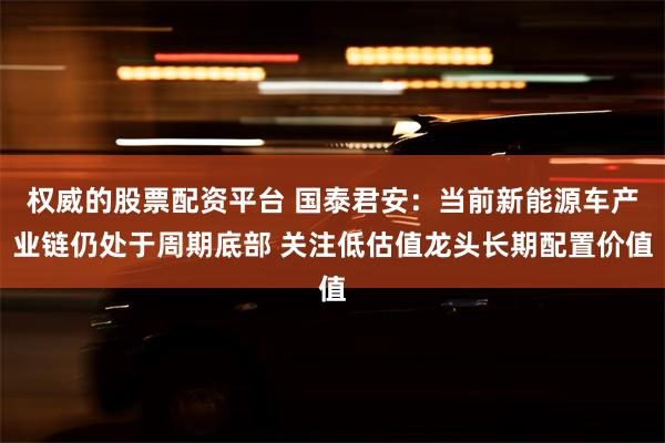 权威的股票配资平台 国泰君安：当前新能源车产业链仍处于周期底部 关注低估值龙头长期配置价值