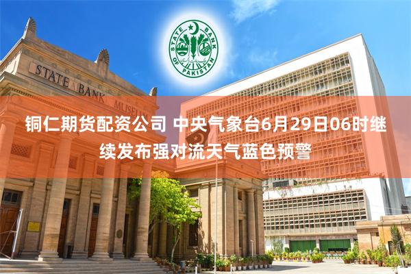 铜仁期货配资公司 中央气象台6月29日06时继续发布强对流天气蓝色预警