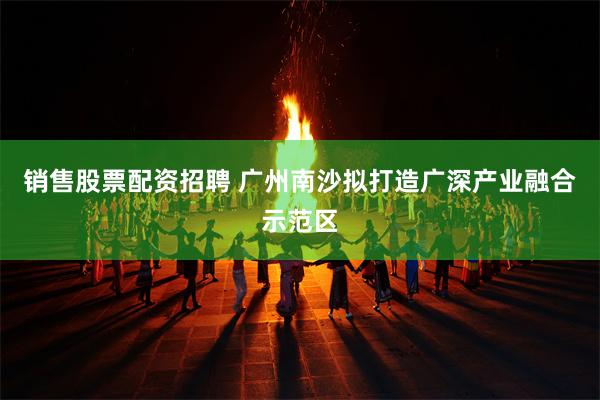 销售股票配资招聘 广州南沙拟打造广深产业融合示范区