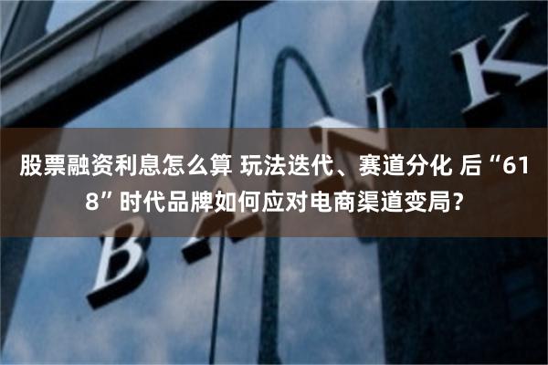 股票融资利息怎么算 玩法迭代、赛道分化 后“618”时代品牌如何应对电商渠道变局？