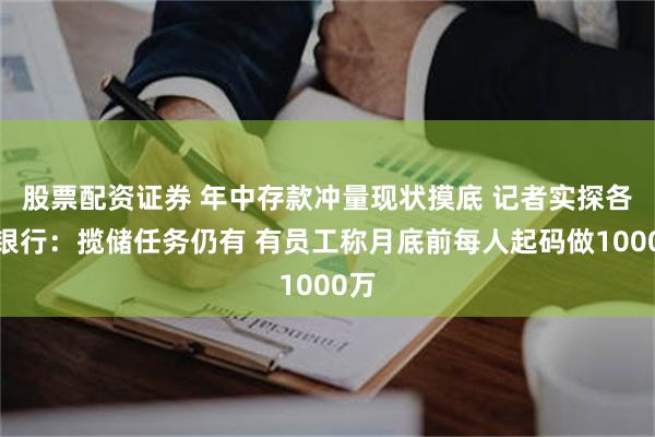 股票配资证券 年中存款冲量现状摸底 记者实探各类银行：揽储任务仍有 有员工称月底前每人起码做1000万