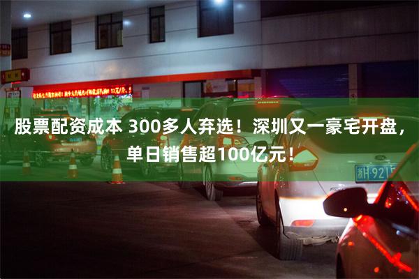 股票配资成本 300多人弃选！深圳又一豪宅开盘，单日销售超100亿元！