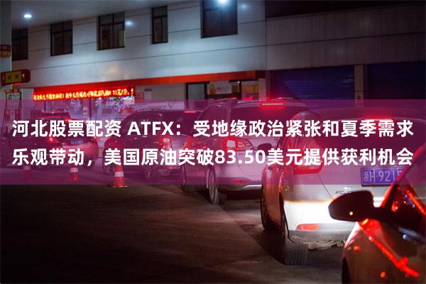 河北股票配资 ATFX：受地缘政治紧张和夏季需求乐观带动，美国原油突破83.50美元提供获利机会