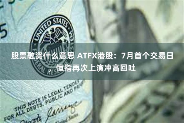 股票融资什么意思 ATFX港股：7月首个交易日，恒指再次上演冲高回吐