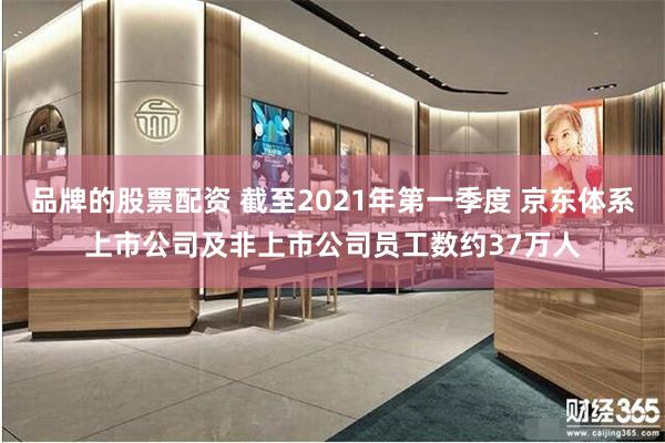 品牌的股票配资 截至2021年第一季度 京东体系上市公司及非上市公司员工数约37万人