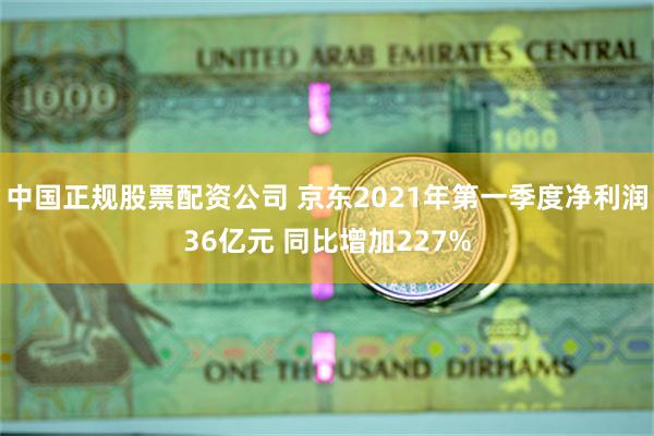 中国正规股票配资公司 京东2021年第一季度净利润36亿元 同比增加227%