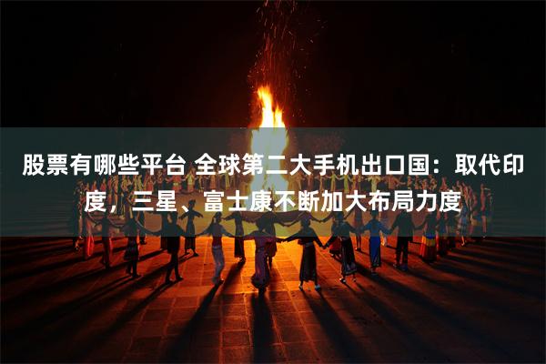 股票有哪些平台 全球第二大手机出口国：取代印度，三星、富士康不断加大布局力度