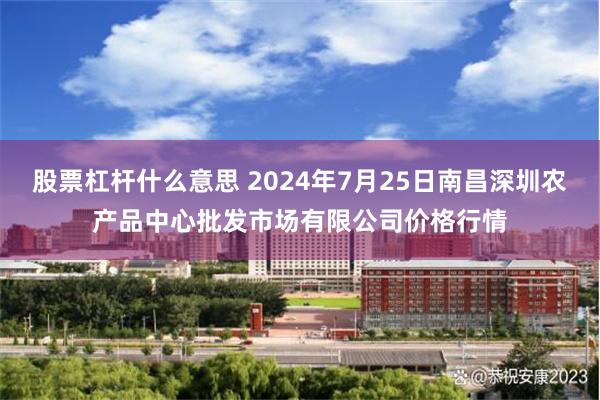 股票杠杆什么意思 2024年7月25日南昌深圳农产品中心批发市场有限公司价格行情