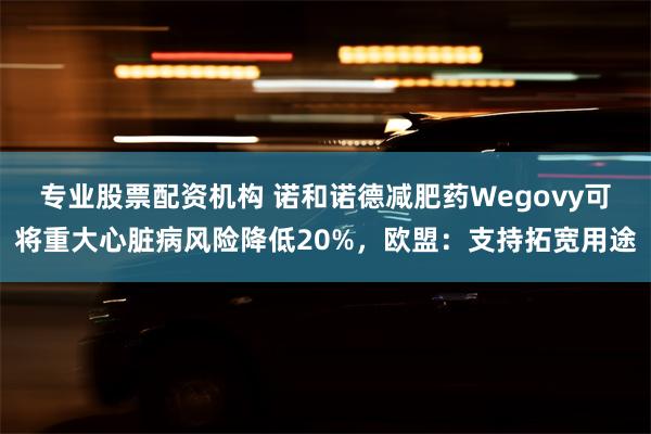 专业股票配资机构 诺和诺德减肥药Wegovy可将重大心脏病风险降低20%，欧盟：支持拓宽用途