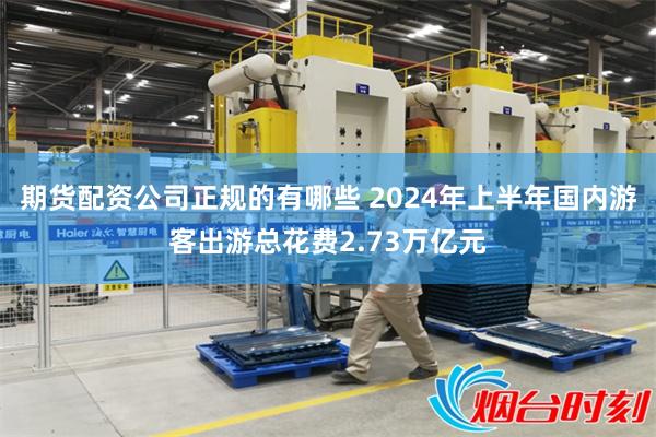 期货配资公司正规的有哪些 2024年上半年国内游客出游总花费2.73万亿元