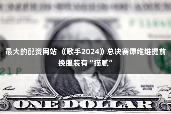 最大的配资网站 《歌手2024》总决赛谭维维提前换服装有“猫腻”