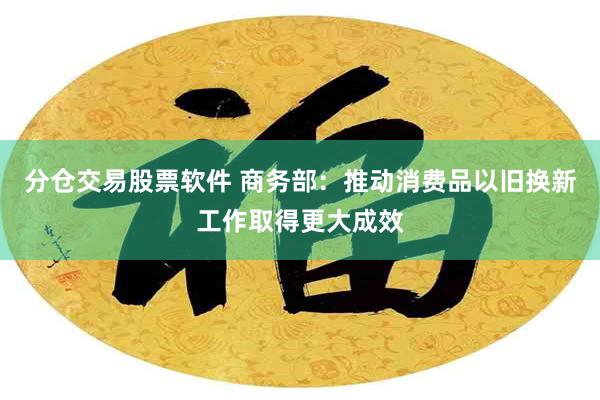 分仓交易股票软件 商务部：推动消费品以旧换新工作取得更大成效