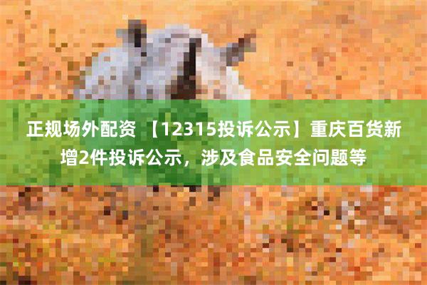 正规场外配资 【12315投诉公示】重庆百货新增2件投诉公示，涉及食品安全问题等