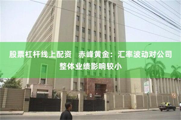 股票杠杆线上配资   赤峰黄金：汇率波动对公司整体业绩影响较小