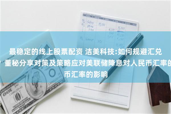 最稳定的线上股票配资 洁美科技:如何规避汇兑损失？董秘分享对策及策略应对美联储降息对人民币汇率的影响