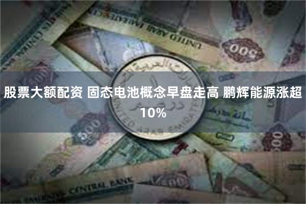 股票大额配资 固态电池概念早盘走高 鹏辉能源涨超10%