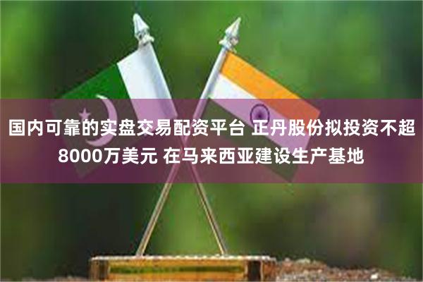 国内可靠的实盘交易配资平台 正丹股份拟投资不超8000万美元 在马来西亚建设生产基地