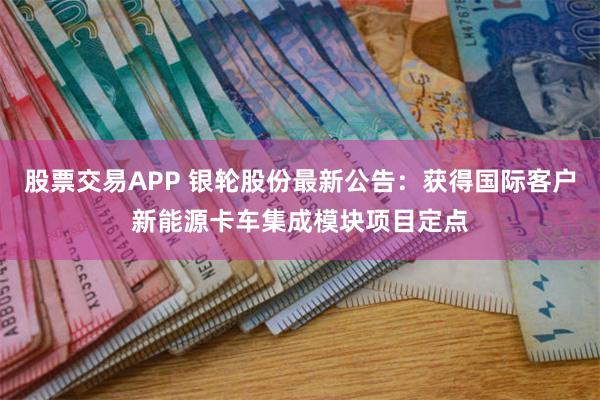 股票交易APP 银轮股份最新公告：获得国际客户新能源卡车集成模块项目定点