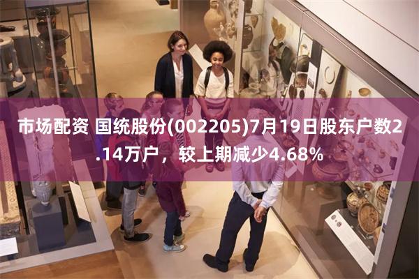 市场配资 国统股份(002205)7月19日股东户数2.14万户，较上期减少4.68%