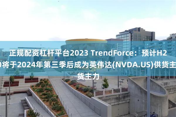 正规配资杠杆平台2023 TrendForce：预计H200将于2024年第三季后成为英伟达(NVDA.US)供货主力