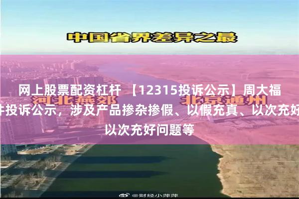 网上股票配资杠杆 【12315投诉公示】周大福新增2件投诉公示，涉及产品掺杂掺假、以假充真、以次充好问题等