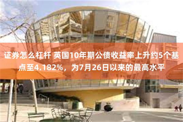 证券怎么杠杆 英国10年期公债收益率上升约5个基点至4.182%，为7月26日以来的最高水平