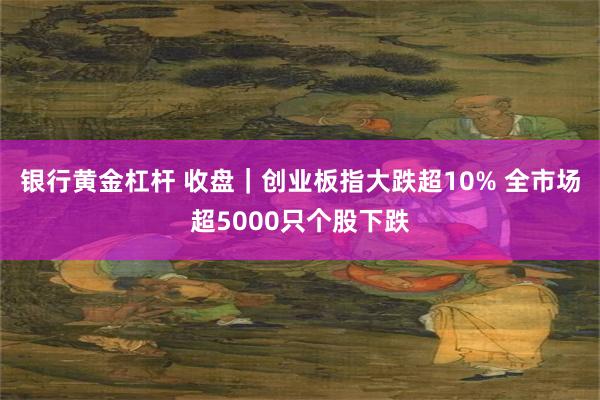 银行黄金杠杆 收盘｜创业板指大跌超10% 全市场超5000只个股下跌