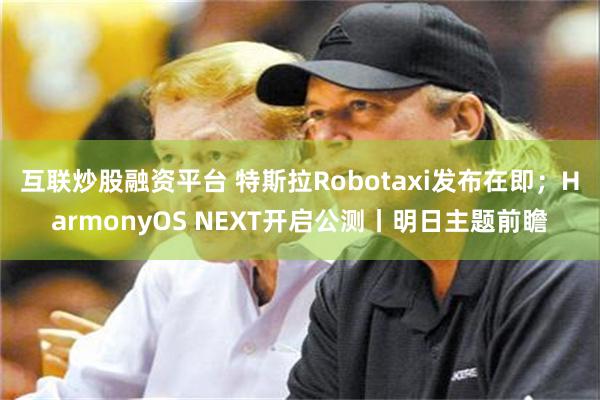 互联炒股融资平台 特斯拉Robotaxi发布在即；HarmonyOS NEXT开启公测丨明日主题前瞻