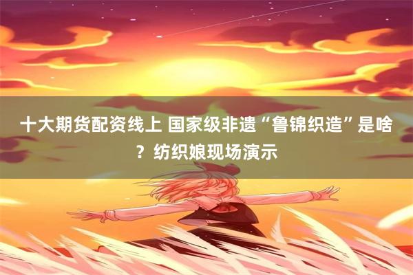 十大期货配资线上 国家级非遗“鲁锦织造”是啥？纺织娘现场演示