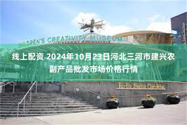 线上配资 2024年10月23日河北三河市建兴农副产品批发市场价格行情