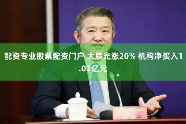 配资专业股票配资门户 太辰光涨20% 机构净买入1.02亿元