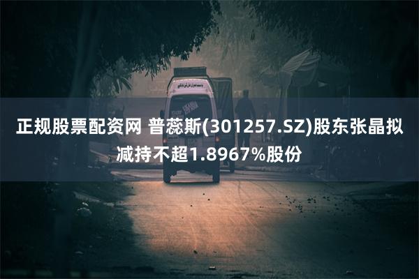 正规股票配资网 普蕊斯(301257.SZ)股东张晶拟减持不超1.8967%股份