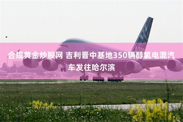 合规黄金炒股网 吉利晋中基地350辆醇氢电混汽车发往哈尔滨