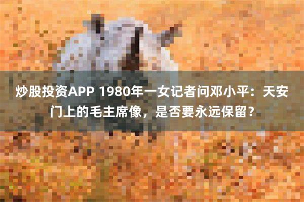 炒股投资APP 1980年一女记者问邓小平：天安门上的毛主席像，是否要永远保留？