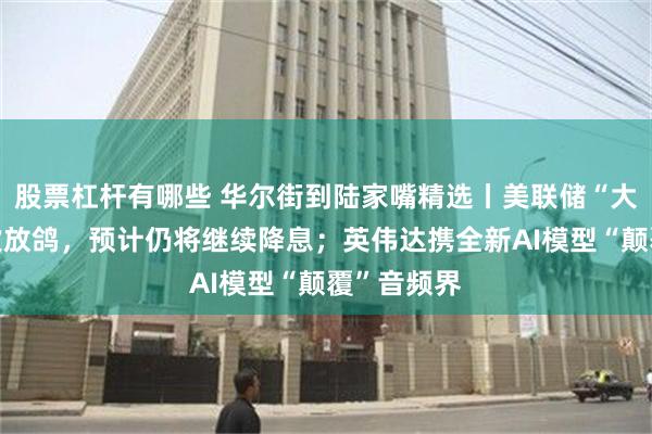 股票杠杆有哪些 华尔街到陆家嘴精选丨美联储“大鸽派”再次放鸽，预计仍将继续降息；英伟达携全新AI模型“颠覆”音频界