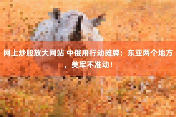 网上炒股放大网站 中俄用行动摊牌：东亚两个地方，美军不准动！