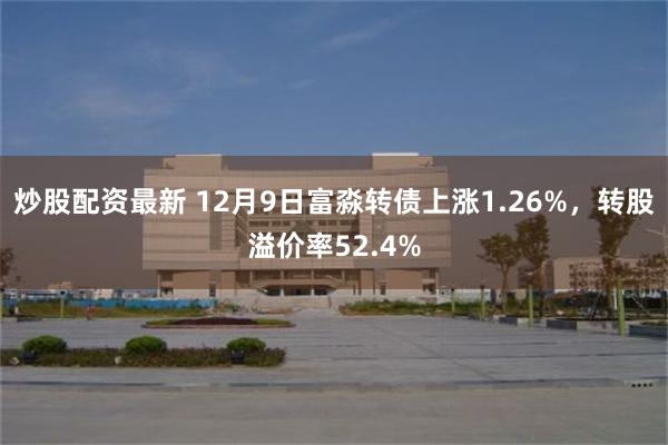 炒股配资最新 12月9日富淼转债上涨1.26%，转股溢价率52.4%