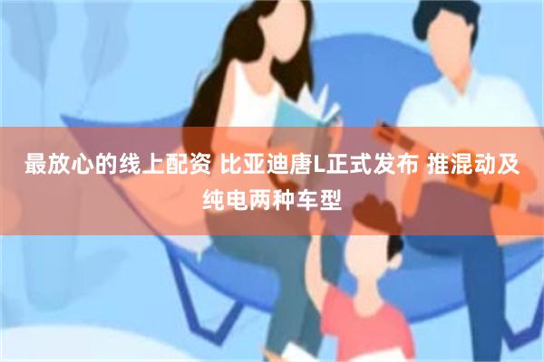 最放心的线上配资 比亚迪唐L正式发布 推混动及纯电两种车型