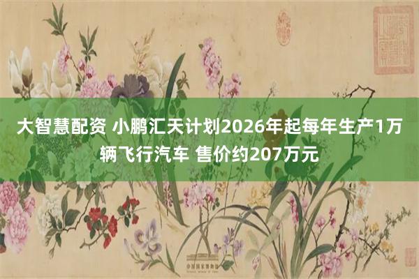 大智慧配资 小鹏汇天计划2026年起每年生产1万辆飞行汽车 售价约207万元