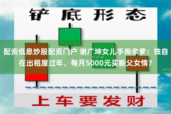 配资低息炒股配资门户 谢广坤女儿手撕亲爹：独自在出租屋过年，每月5000元买断父女情？