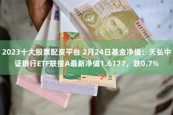 2023十大股票配资平台 2月24日基金净值：天弘中证银行ETF联接A最新净值1.6177，跌0.7%