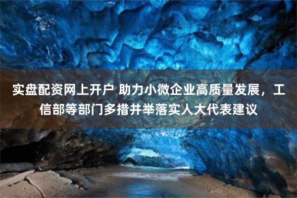 实盘配资网上开户 助力小微企业高质量发展，工信部等部门多措并举落实人大代表建议