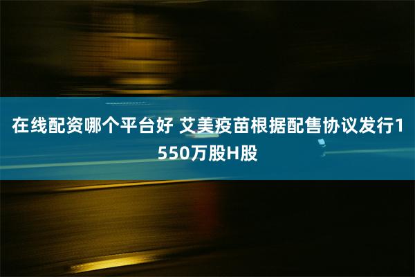 在线配资哪个平台好 艾美疫苗根据配售协议发行1550万股H股