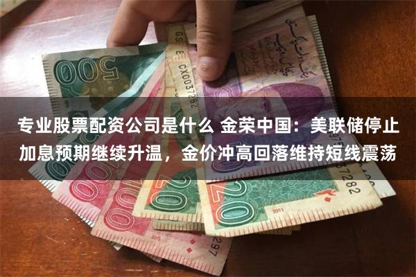 专业股票配资公司是什么 金荣中国：美联储停止加息预期继续升温，金价冲高回落维持短线震荡